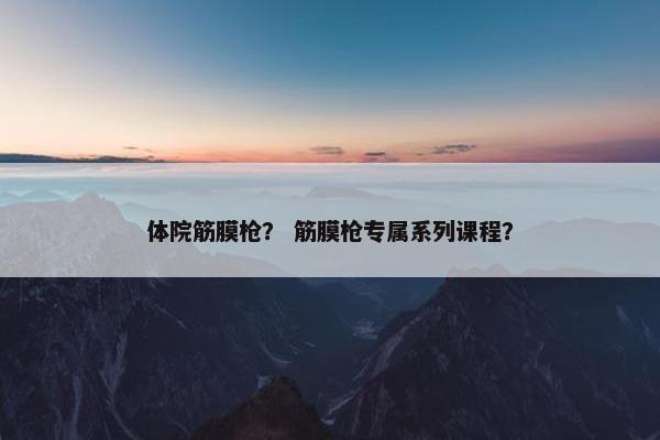 体院筋膜枪？ 筋膜枪专属系列课程？