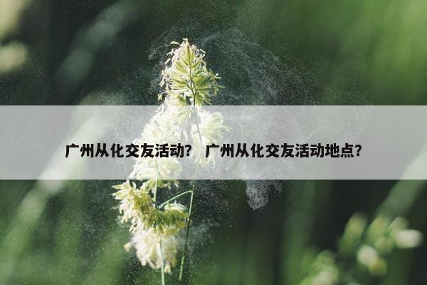广州从化交友活动？ 广州从化交友活动地点？