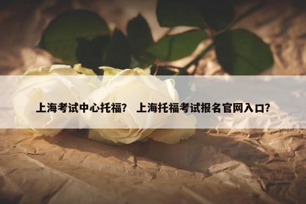 上海考试中心托福？ 上海托福考试报名官网入口？