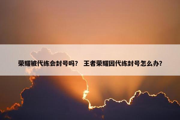 荣耀被代练会封号吗？ 王者荣耀因代练封号怎么办？
