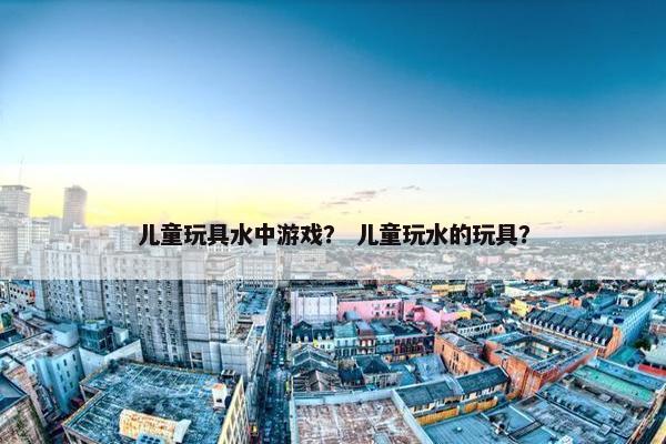 儿童玩具水中游戏？ 儿童玩水的玩具？