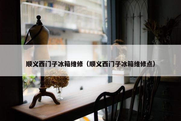 顺义西门子冰箱维修（顺义西门子冰箱维修点）