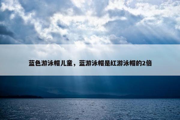 蓝色游泳帽儿童，蓝游泳帽是红游泳帽的2倍