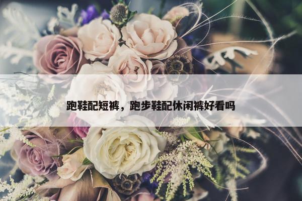 跑鞋配短裤，跑步鞋配休闲裤好看吗