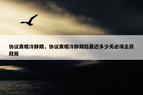 协议离婚冷静期，协议离婚冷静期后最迟多少天必须去民政局