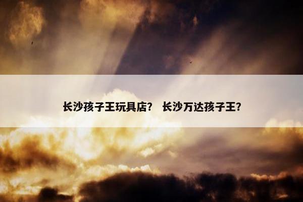 长沙孩子王玩具店？ 长沙万达孩子王？