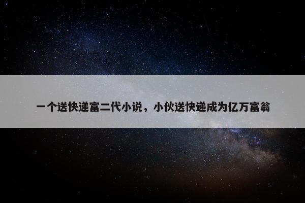 一个送快递富二代小说，小伙送快递成为亿万富翁