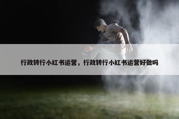 行政转行小红书运营，行政转行小红书运营好做吗