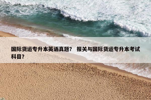 国际货运专升本英语真题？ 报关与国际货运专升本考试科目？