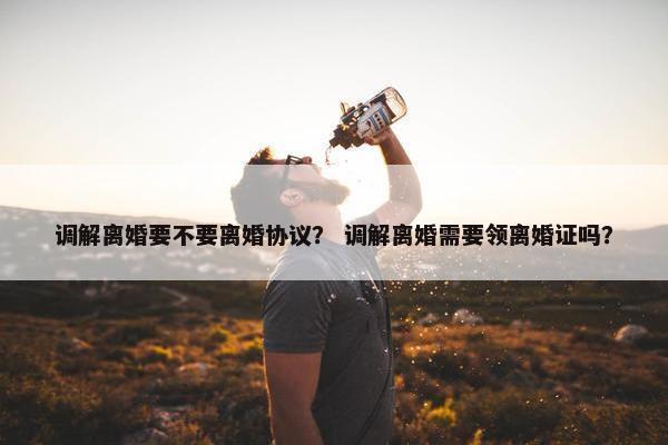 调解离婚要不要离婚协议？ 调解离婚需要领离婚证吗？