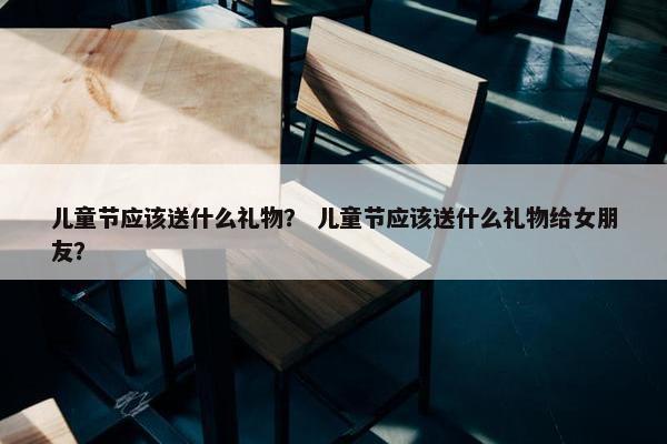 儿童节应该送什么礼物？ 儿童节应该送什么礼物给女朋友？