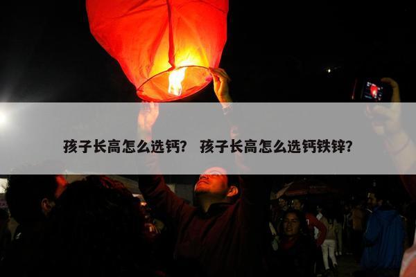 孩子长高怎么选钙？ 孩子长高怎么选钙铁锌？