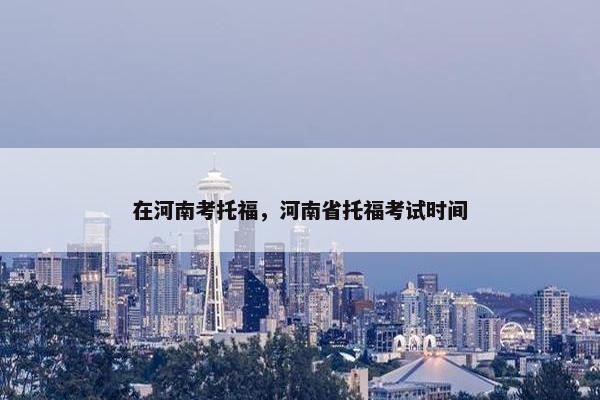 在河南考托福，河南省托福考试时间