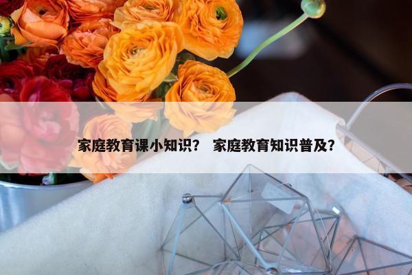 家庭教育课小知识？ 家庭教育知识普及？