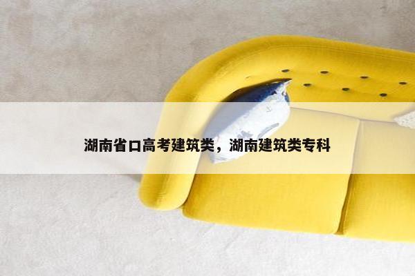 湖南省口高考建筑类，湖南建筑类专科