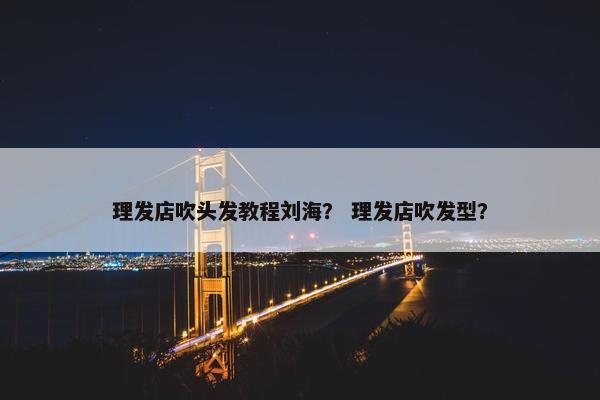 理发店吹头发教程刘海？ 理发店吹发型？