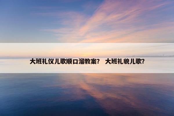 大班礼仪儿歌顺口溜教案？ 大班礼貌儿歌？