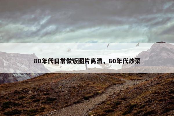 80年代日常做饭图片高清，80年代炒菜