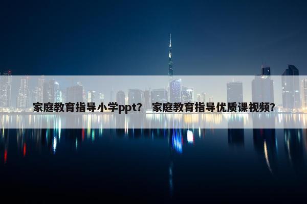 家庭教育指导小学ppt？ 家庭教育指导优质课视频？