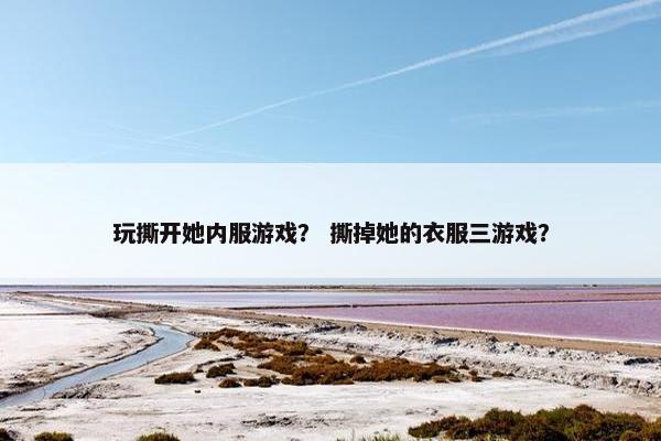 玩撕开她内服游戏？ 撕掉她的衣服三游戏？