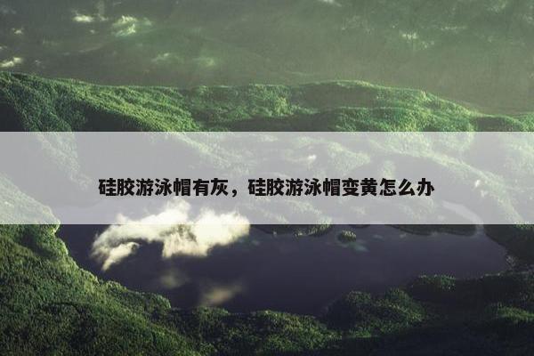 硅胶游泳帽有灰，硅胶游泳帽变黄怎么办