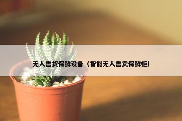 无人售货保鲜设备（智能无人售卖保鲜柜）