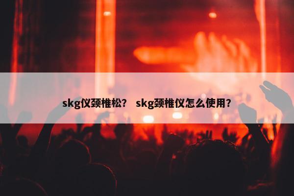 skg仪颈椎松？ skg颈椎仪怎么使用？
