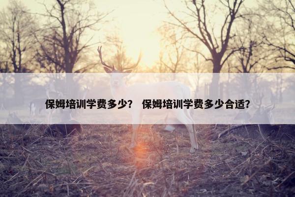 保姆培训学费多少？ 保姆培训学费多少合适？