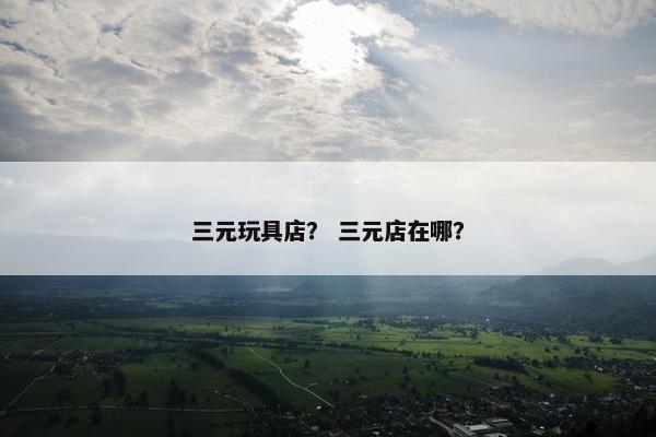 三元玩具店？ 三元店在哪？