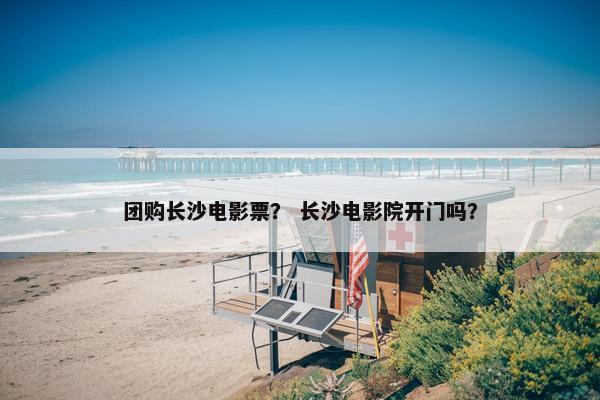 团购长沙电影票？ 长沙电影院开门吗？