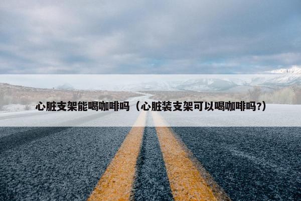 心脏支架能喝咖啡吗（心脏装支架可以喝咖啡吗?）