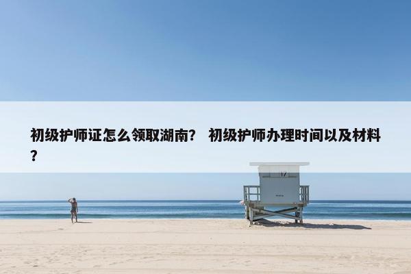 初级护师证怎么领取湖南？ 初级护师办理时间以及材料？