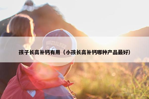 孩子长高补钙有用（小孩长高补钙哪种产品最好）