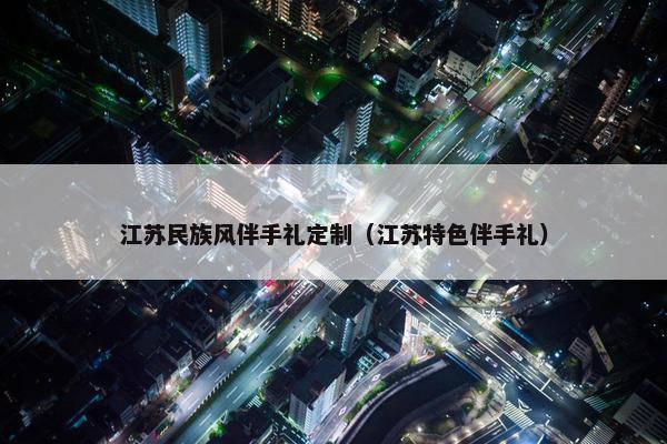 江苏民族风伴手礼定制（江苏特色伴手礼）