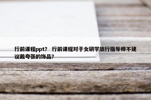行前课程ppt？ 行前课程对于女研学旅行指导师不建议戴夸张的饰品？
