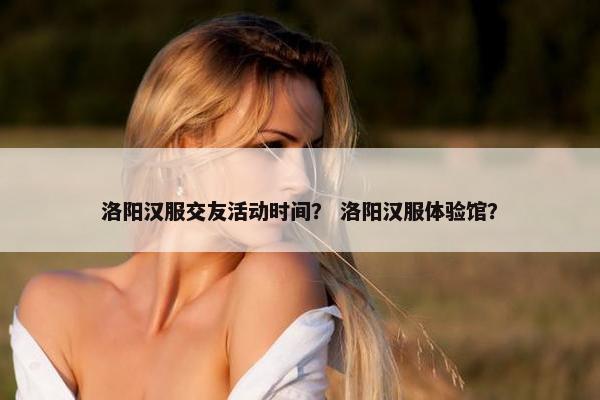 洛阳汉服交友活动时间？ 洛阳汉服体验馆？