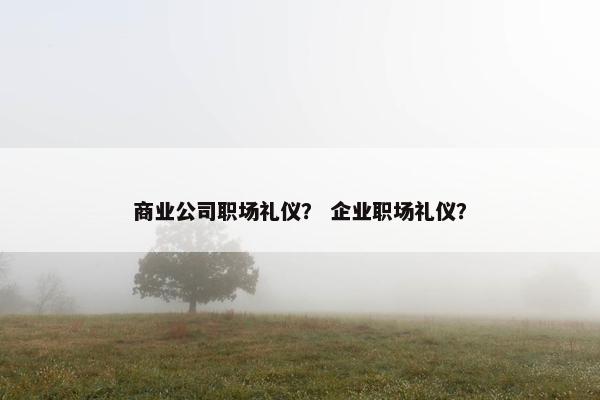商业公司职场礼仪？ 企业职场礼仪？