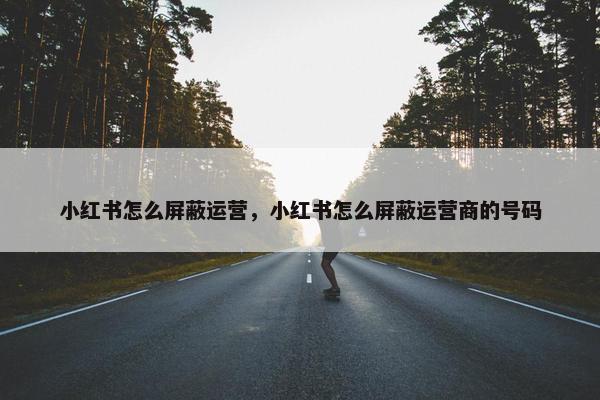 小红书怎么屏蔽运营，小红书怎么屏蔽运营商的号码