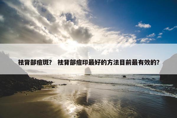 祛背部痘斑？ 祛背部痘印最好的方法目前最有效的？