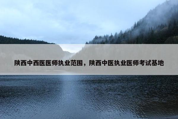 陕西中西医医师执业范围，陕西中医执业医师考试基地