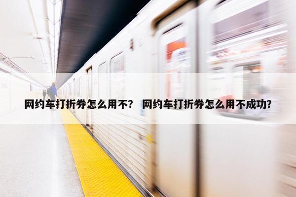 网约车打折券怎么用不？ 网约车打折券怎么用不成功？