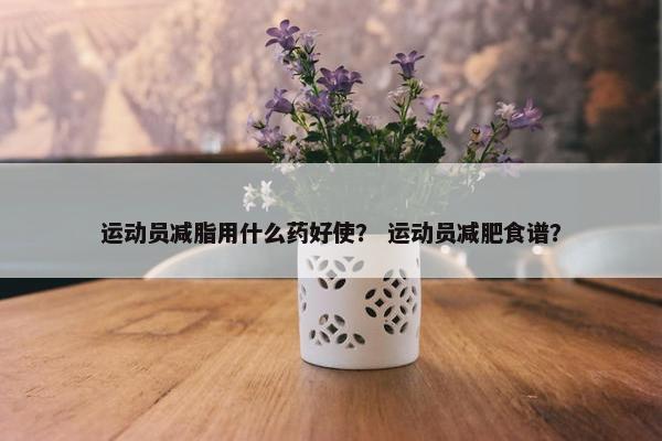 运动员减脂用什么药好使？ 运动员减肥食谱？
