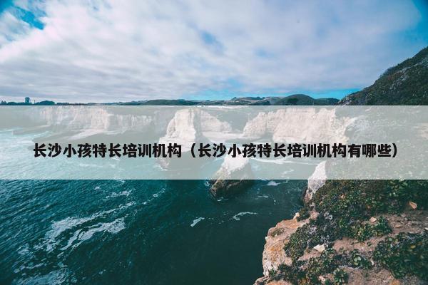 长沙小孩特长培训机构（长沙小孩特长培训机构有哪些）