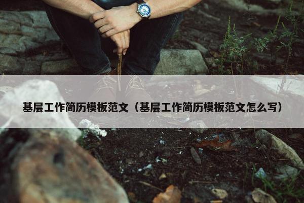 基层工作简历模板范文（基层工作简历模板范文怎么写）