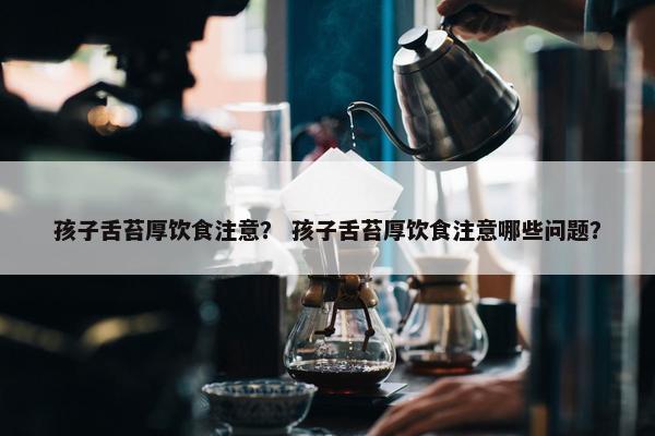 孩子舌苔厚饮食注意？ 孩子舌苔厚饮食注意哪些问题？