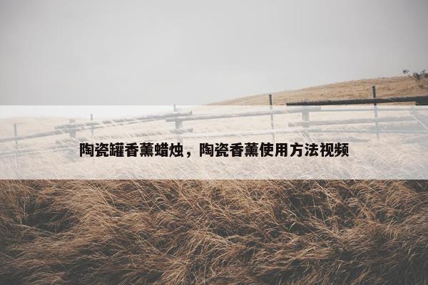 陶瓷罐香薰蜡烛，陶瓷香薰使用方法视频