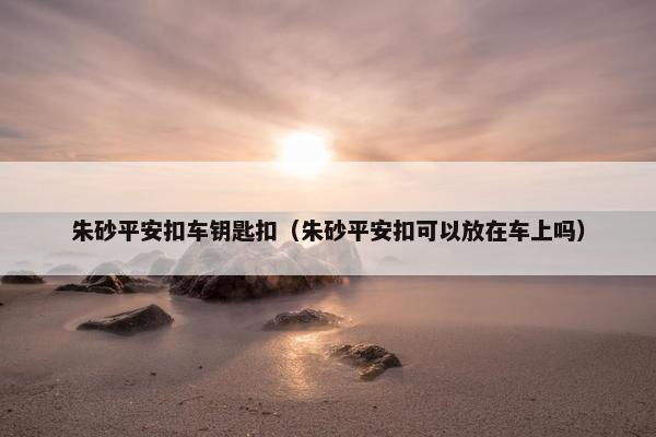 朱砂平安扣车钥匙扣（朱砂平安扣可以放在车上吗）