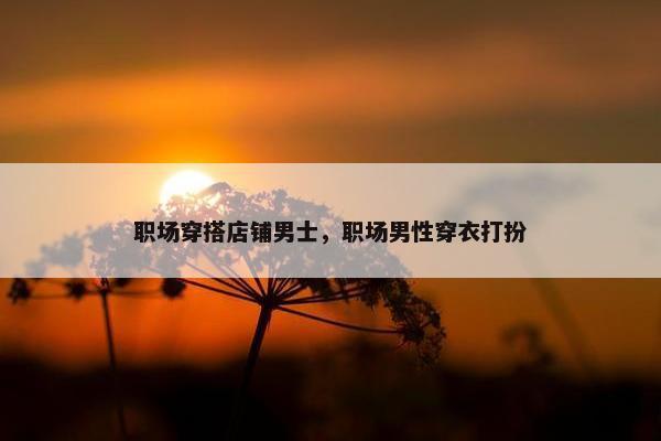 职场穿搭店铺男士，职场男性穿衣打扮