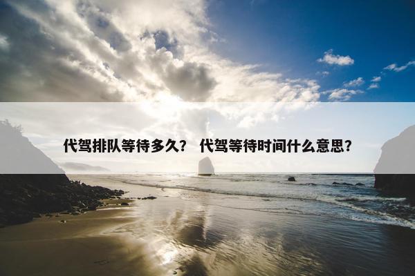 代驾排队等待多久？ 代驾等待时间什么意思？