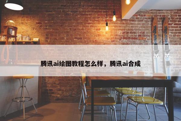 腾讯ai绘图教程怎么样，腾讯ai合成